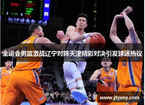 全运会男篮激战辽宁对阵天津精彩对决引发球迷热议