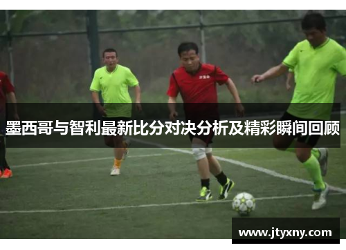 墨西哥与智利最新比分对决分析及精彩瞬间回顾